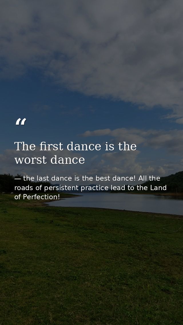 The first dance is the worst dance — the last dance is the best dance! All the roads of persistent practice lead to the Land of Perfection!