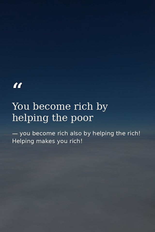 You become rich by helping the poor — you become rich also by helping the rich! Helping makes you rich!