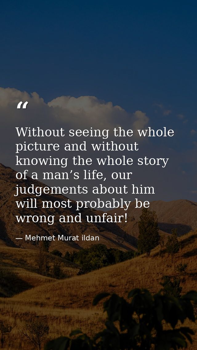 Without seeing the whole picture and without knowing the whole story of a man’s life, our judgements about him will most — Mehmet Murat ildan