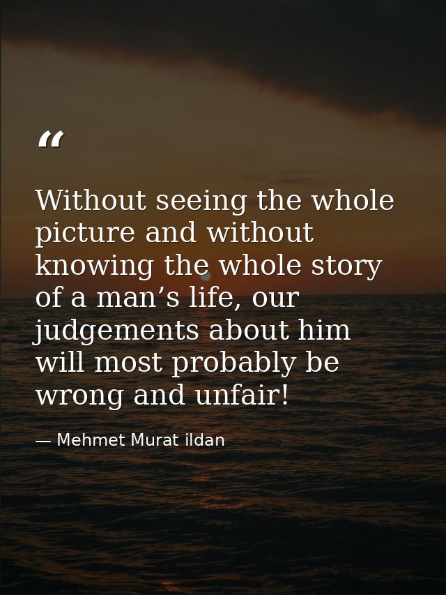Without seeing the whole picture and without knowing the whole story of a man’s life, our judgements about him will most — Mehmet Murat ildan