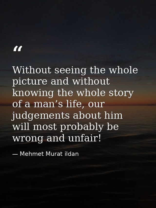 Without seeing the whole picture and without knowing the whole story of a man’s life, our judgements about him will most — Mehmet Murat ildan