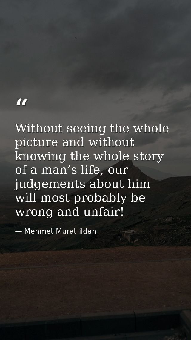Without seeing the whole picture and without knowing the whole story of a man’s life, our judgements about him will most — Mehmet Murat ildan