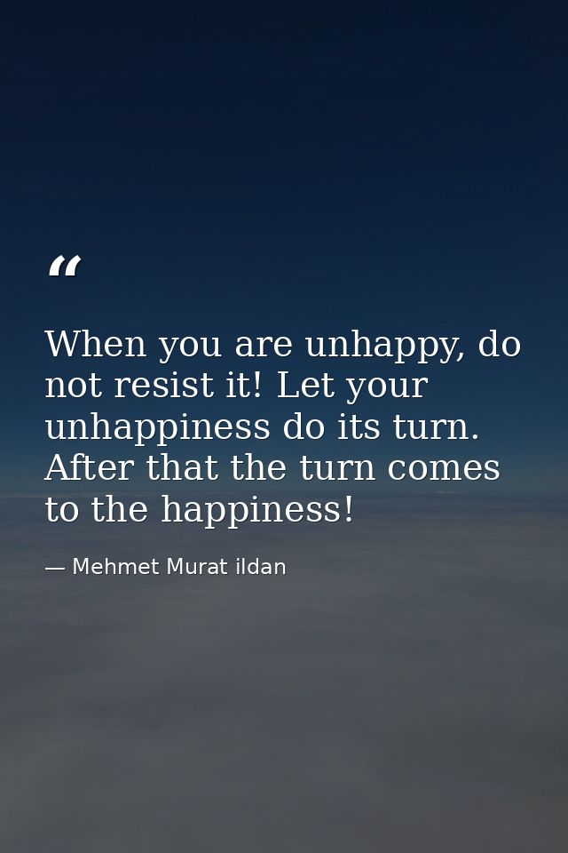 When you are unhappy, do not resist it! Let your unhappiness do its turn. After that the turn comes to the happiness! — Mehmet Murat ildan