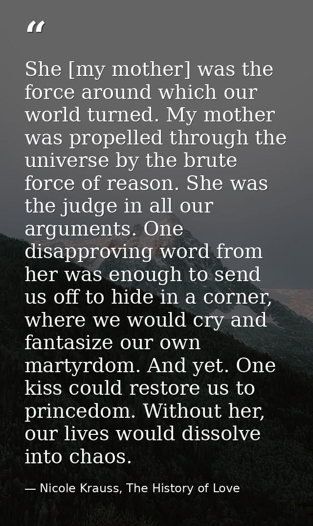 She [my mother] was the force around which our world turned. My mother was propelled through the universe by the brute f — Nicole Krauss, The History of Love