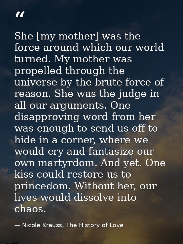 She [my mother] was the force around which our world turned. My mother was propelled through the universe by the brute f — Nicole Krauss, The History of Love