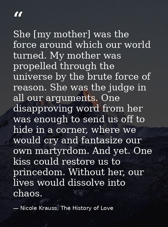 She [my mother] was the force around which our world turned. My mother was propelled through the universe by the brute f — Nicole Krauss, The History of Love