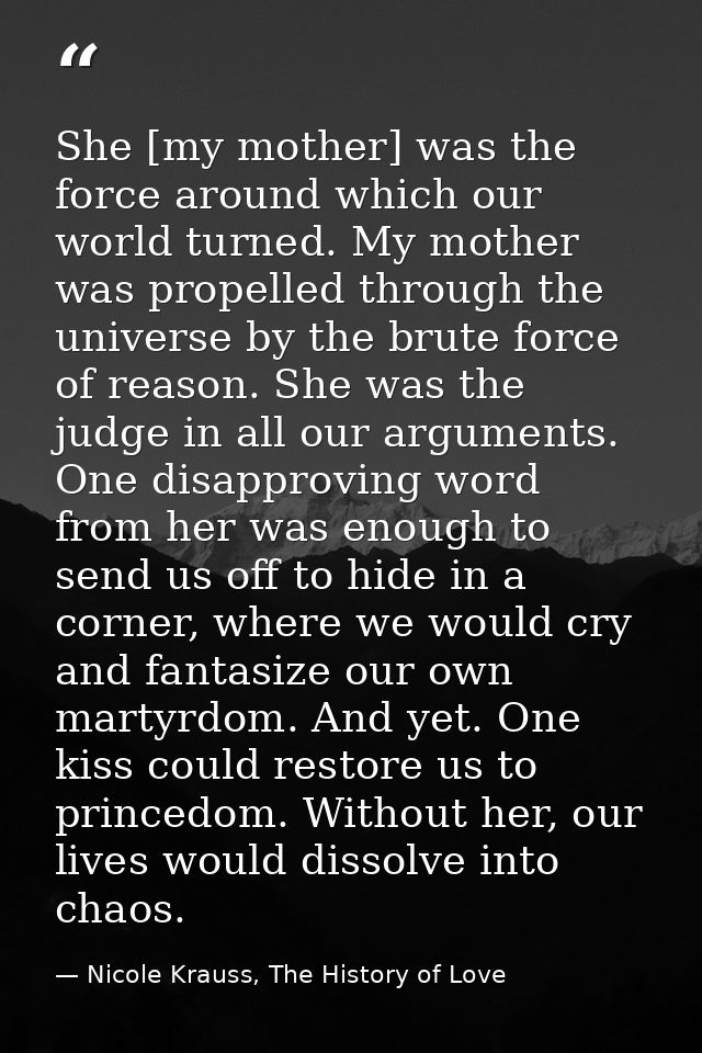 She [my mother] was the force around which our world turned. My mother was propelled through the universe by the brute f — Nicole Krauss, The History of Love
