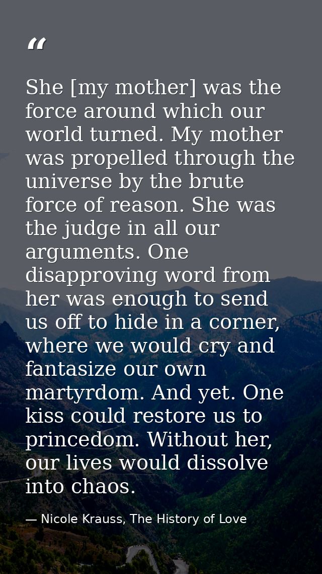 She [my mother] was the force around which our world turned. My mother was propelled through the universe by the brute f — Nicole Krauss, The History of Love