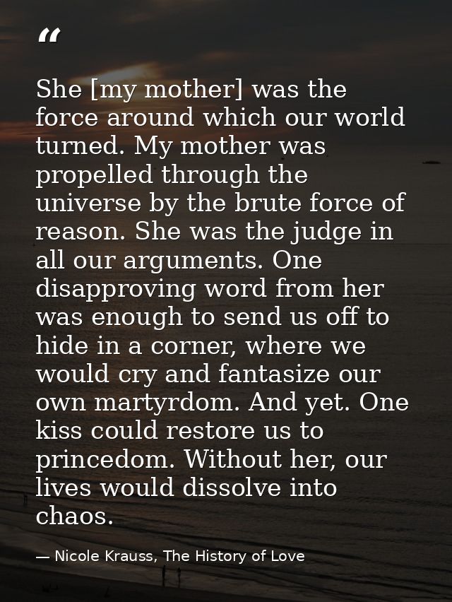 She [my mother] was the force around which our world turned. My mother was propelled through the universe by the brute f — Nicole Krauss, The History of Love