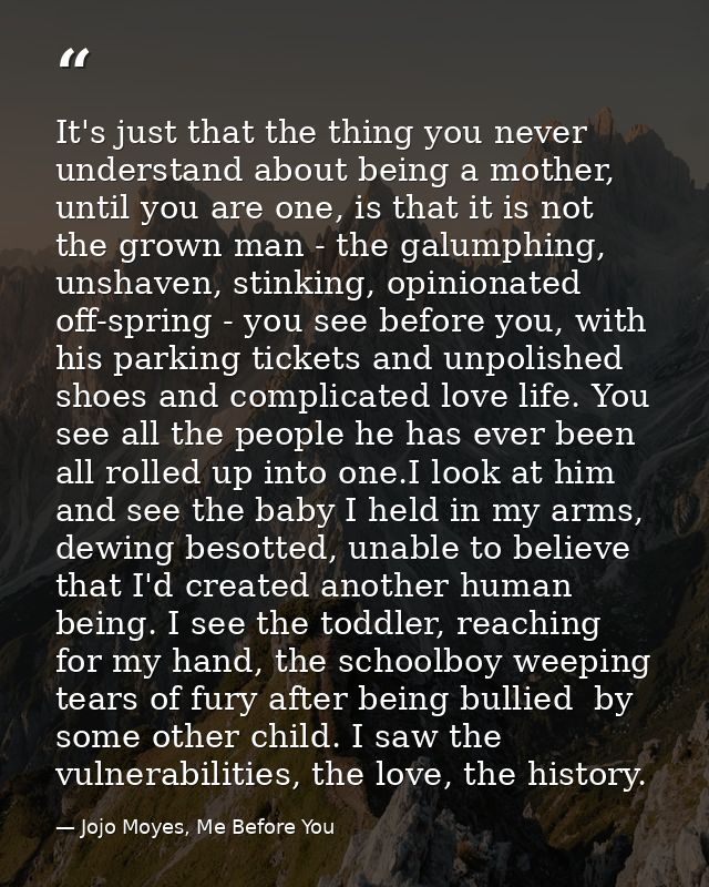 It's just that the thing you never understand about being a mother, until you are one, is that it is not the grown man - — Jojo Moyes, Me Before You