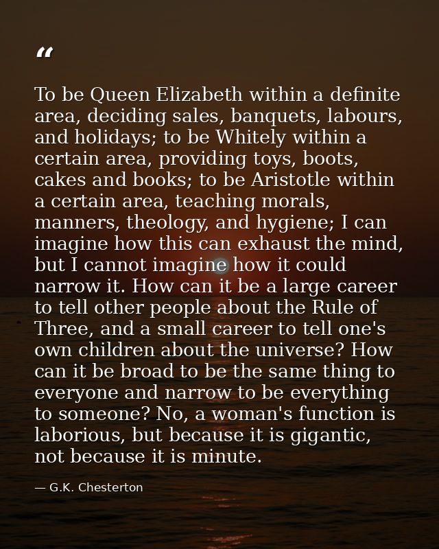 To be Queen Elizabeth within a definite area, deciding sales, banquets, labours, and holidays; to be Whitely within a ce — G.K. Chesterton