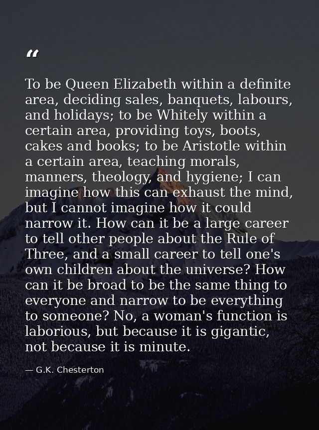 To be Queen Elizabeth within a definite area, deciding sales, banquets, labours, and holidays; to be Whitely within a ce — G.K. Chesterton