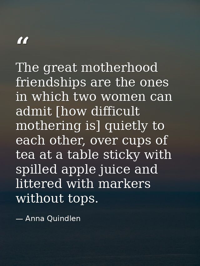 The great motherhood friendships are the ones in which two women can admit [how difficult mothering is] quietly to each  — Anna Quindlen