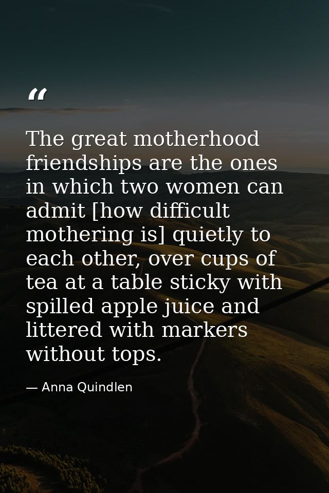 The great motherhood friendships are the ones in which two women can admit [how difficult mothering is] quietly to each  — Anna Quindlen