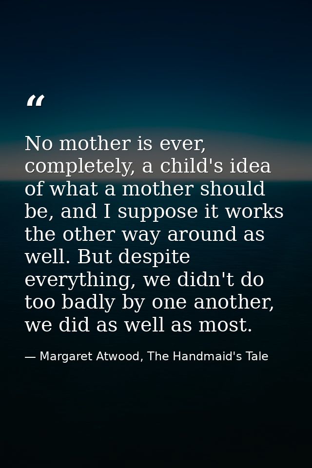No mother is ever, completely, a child's idea of what a mother should be, and I suppose it works the other way around as — Margaret Atwood, The Handmaid's Tale