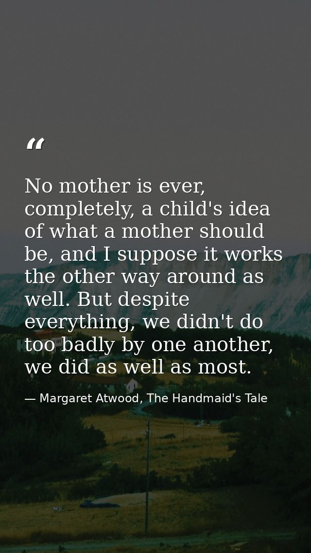 No mother is ever, completely, a child's idea of what a mother should be, and I suppose it works the other way around as — Margaret Atwood, The Handmaid's Tale