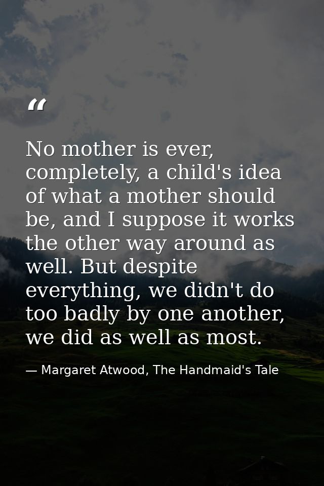 No mother is ever, completely, a child's idea of what a mother should be, and I suppose it works the other way around as — Margaret Atwood, The Handmaid's Tale