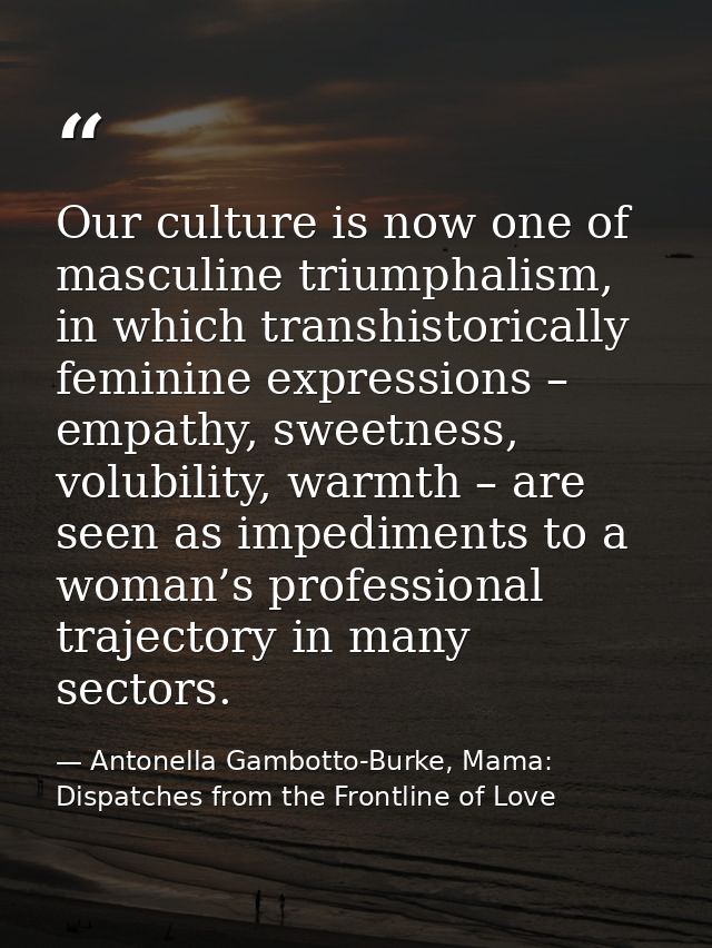 Our culture is now one of masculine triumphalism, in which transhistorically feminine expressions – empathy, sweetness,  — Antonella Gambotto-Burke, Mama: Dispatches from the Frontline of Love