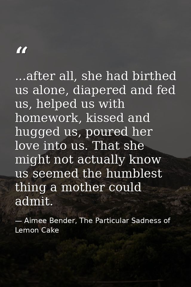 ...after all, she had birthed us alone, diapered and fed us, helped us with homework, kissed and hugged us, poured her l — Aimee Bender, The Particular Sadness of Lemon Cake