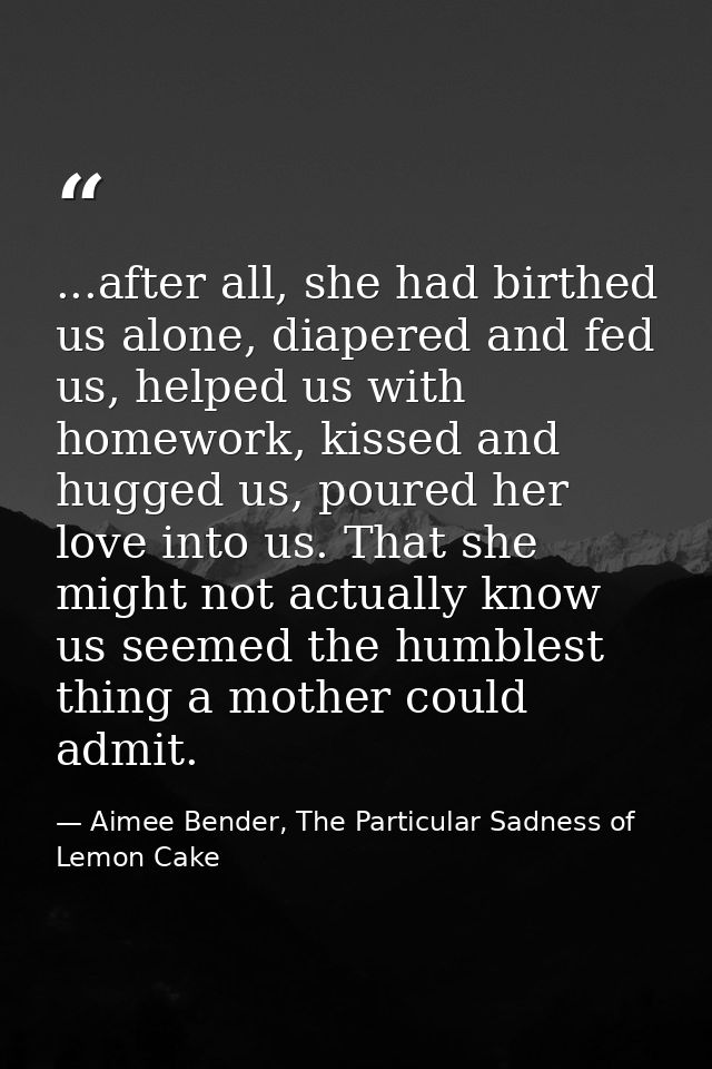 ...after all, she had birthed us alone, diapered and fed us, helped us with homework, kissed and hugged us, poured her l — Aimee Bender, The Particular Sadness of Lemon Cake