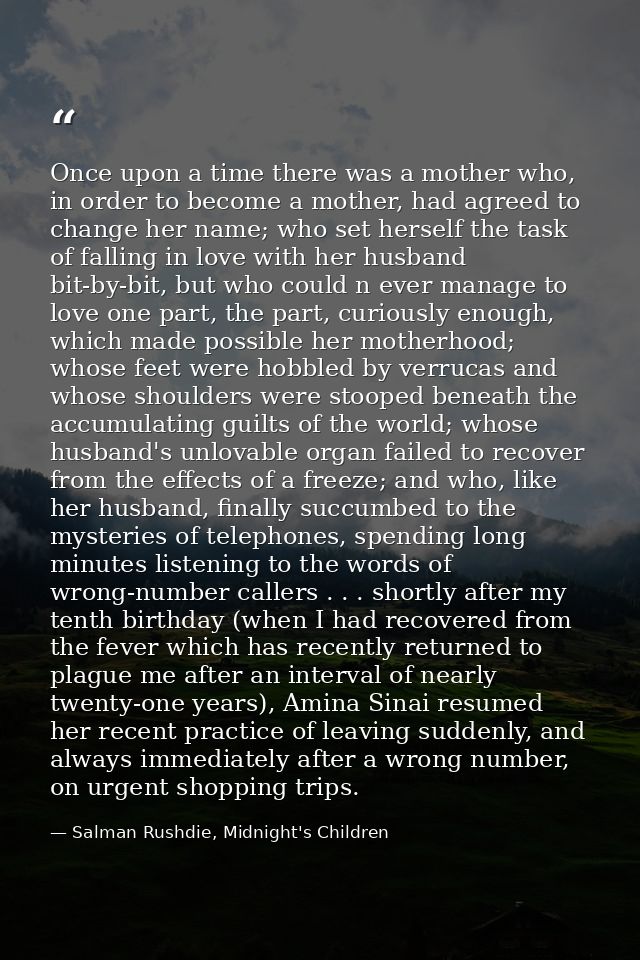Once upon a time there was a mother who, in order to become a mother, had agreed to change her name; who set herself the — Salman Rushdie, Midnight's Children