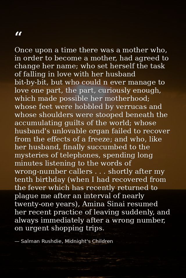 Once upon a time there was a mother who, in order to become a mother, had agreed to change her name; who set herself the — Salman Rushdie, Midnight's Children