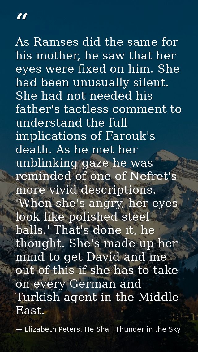 As Ramses did the same for his mother, he saw that her eyes were fixed on him. She had been unusually silent. She had no — Elizabeth Peters, He Shall Thunder in the Sky