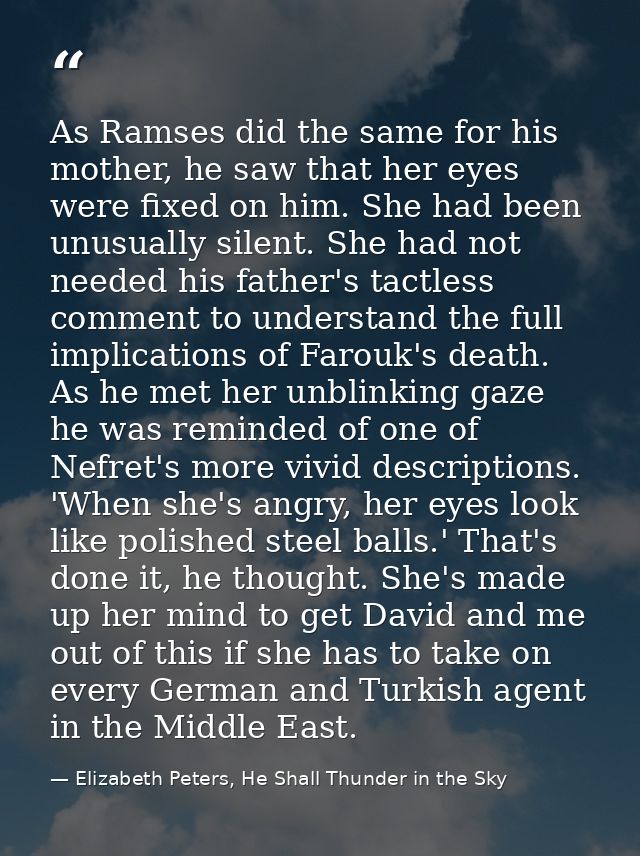 As Ramses did the same for his mother, he saw that her eyes were fixed on him. She had been unusually silent. She had no — Elizabeth Peters, He Shall Thunder in the Sky