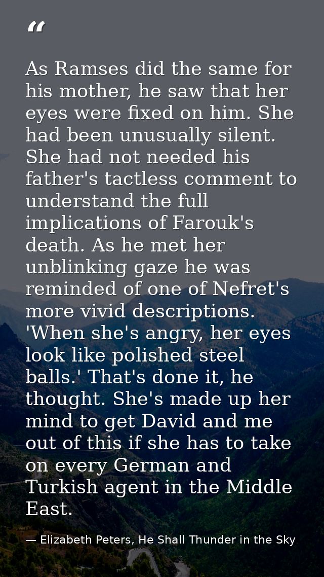As Ramses did the same for his mother, he saw that her eyes were fixed on him. She had been unusually silent. She had no — Elizabeth Peters, He Shall Thunder in the Sky