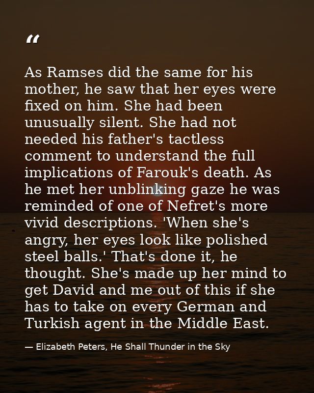 As Ramses did the same for his mother, he saw that her eyes were fixed on him. She had been unusually silent. She had no — Elizabeth Peters, He Shall Thunder in the Sky