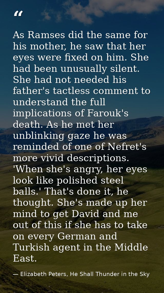 As Ramses did the same for his mother, he saw that her eyes were fixed on him. She had been unusually silent. She had no — Elizabeth Peters, He Shall Thunder in the Sky