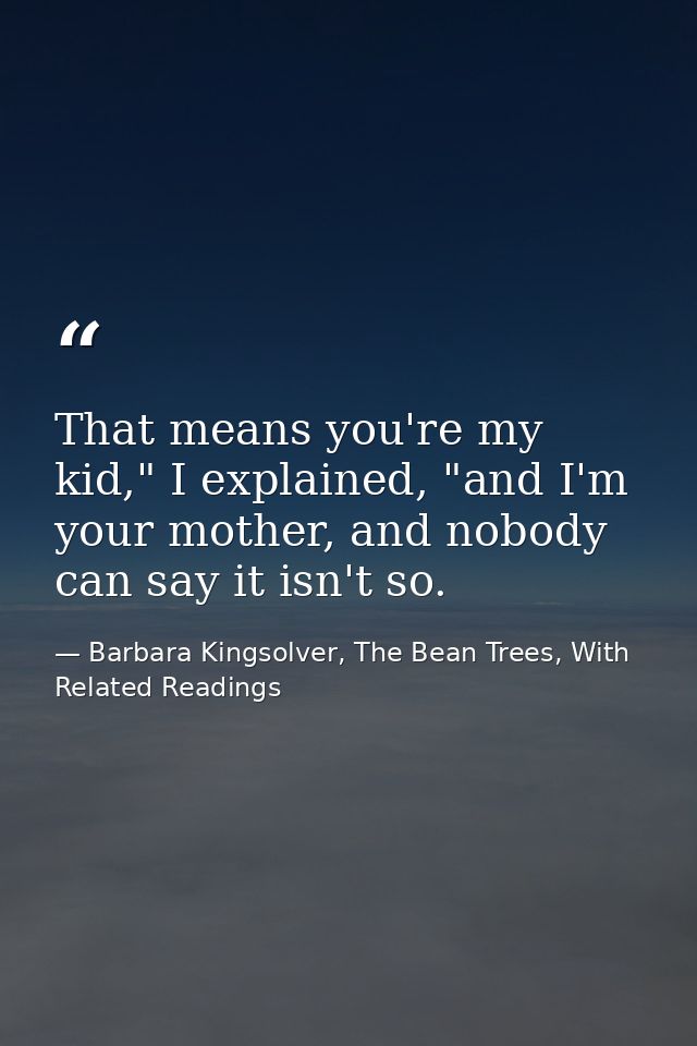 That means you're my kid," I explained, "and I'm your mother, and nobody can say it isn't so. — Barbara Kingsolver, The Bean Trees, With Related Readings