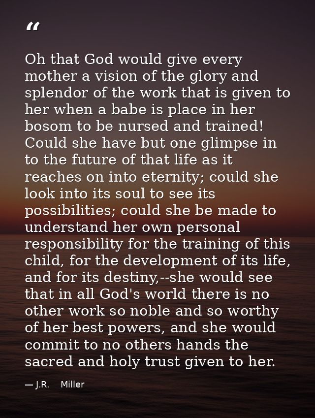 Oh that God would give every mother a vision of the glory and splendor of the work that is given to her when a babe is p — J.R.    Miller