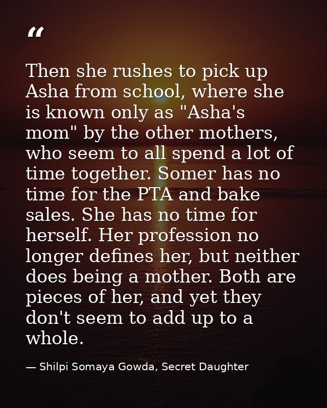 Then she rushes to pick up Asha from school, where she is known only as "Asha's mom" by the other mothers, who seem to a — Shilpi Somaya Gowda, Secret Daughter
