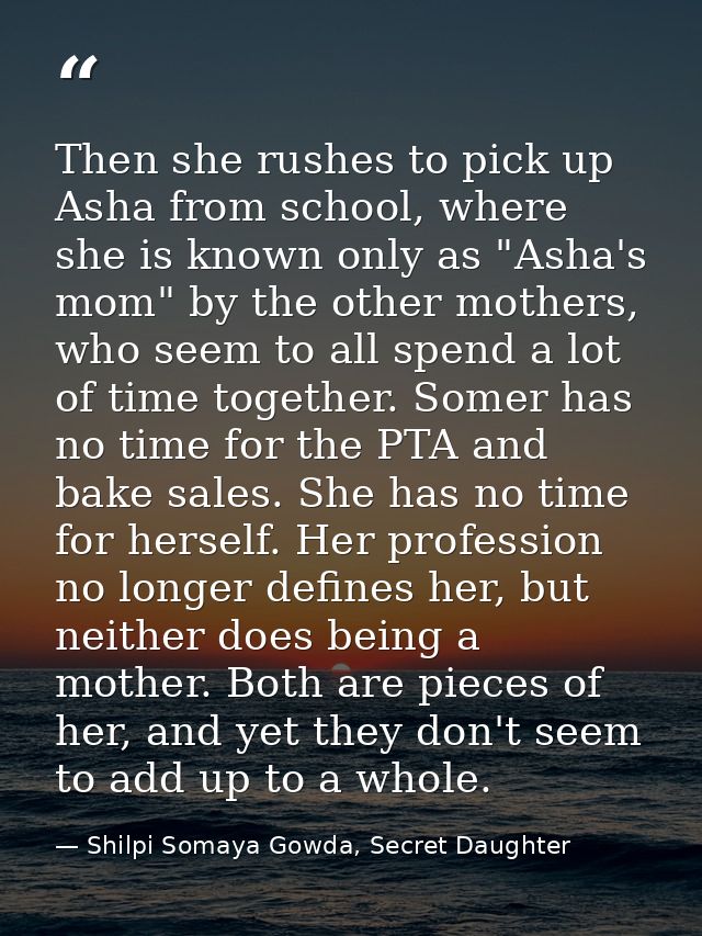 Then she rushes to pick up Asha from school, where she is known only as "Asha's mom" by the other mothers, who seem to a — Shilpi Somaya Gowda, Secret Daughter