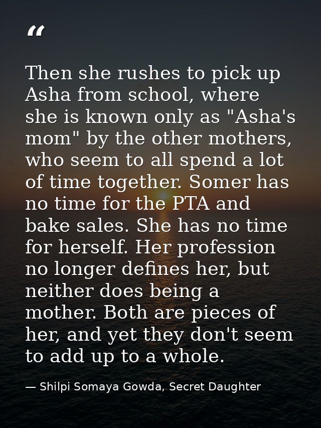 Then she rushes to pick up Asha from school, where she is known only as "Asha's mom" by the other mothers, who seem to a — Shilpi Somaya Gowda, Secret Daughter