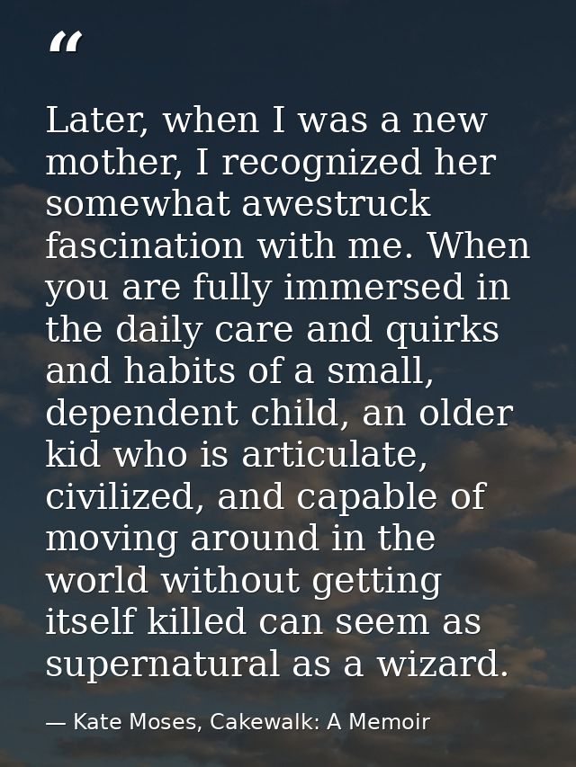 Later, when I was a new mother, I recognized her somewhat awestruck fascination with me. When you are fully immersed in  — Kate Moses, Cakewalk: A Memoir