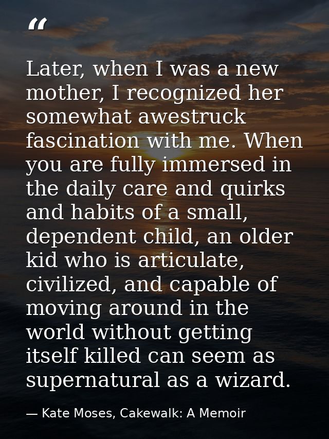 Later, when I was a new mother, I recognized her somewhat awestruck fascination with me. When you are fully immersed in  — Kate Moses, Cakewalk: A Memoir