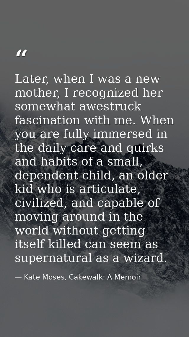 Later, when I was a new mother, I recognized her somewhat awestruck fascination with me. When you are fully immersed in  — Kate Moses, Cakewalk: A Memoir