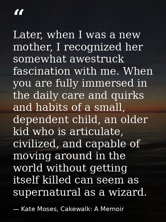 Later, when I was a new mother, I recognized her somewhat awestruck fascination with me. When you are fully immersed in  — Kate Moses, Cakewalk: A Memoir