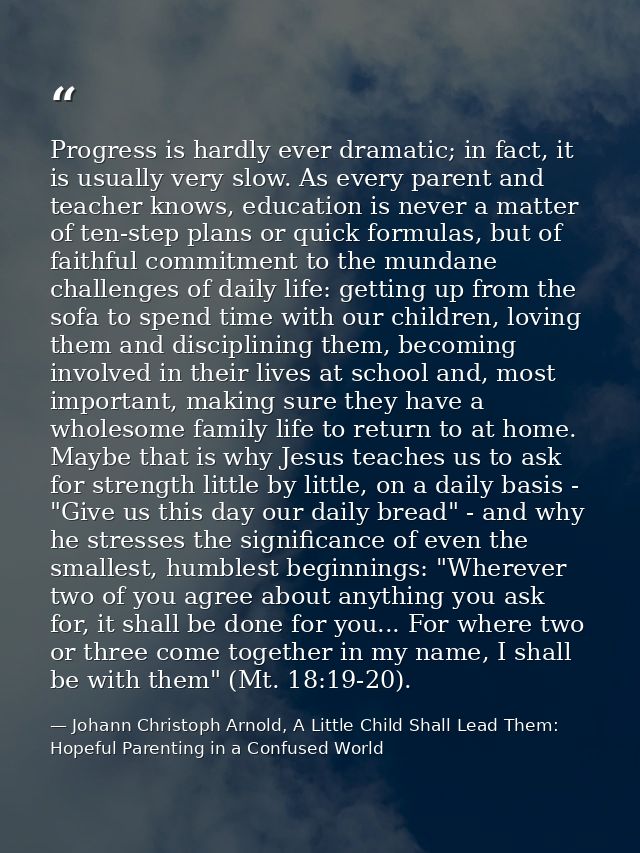 Progress is hardly ever dramatic; in fact, it is usually very slow. As every parent and teacher knows, education is neve — Johann Christoph Arnold, A Little Child Shall Lead Them: Hopeful Parenting in a Confused World