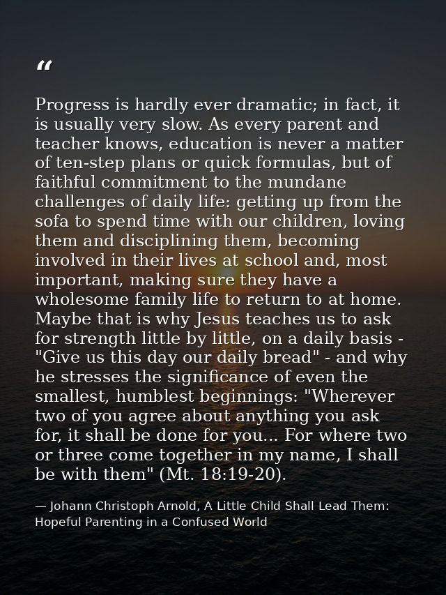 Progress is hardly ever dramatic; in fact, it is usually very slow. As every parent and teacher knows, education is neve — Johann Christoph Arnold, A Little Child Shall Lead Them: Hopeful Parenting in a Confused World
