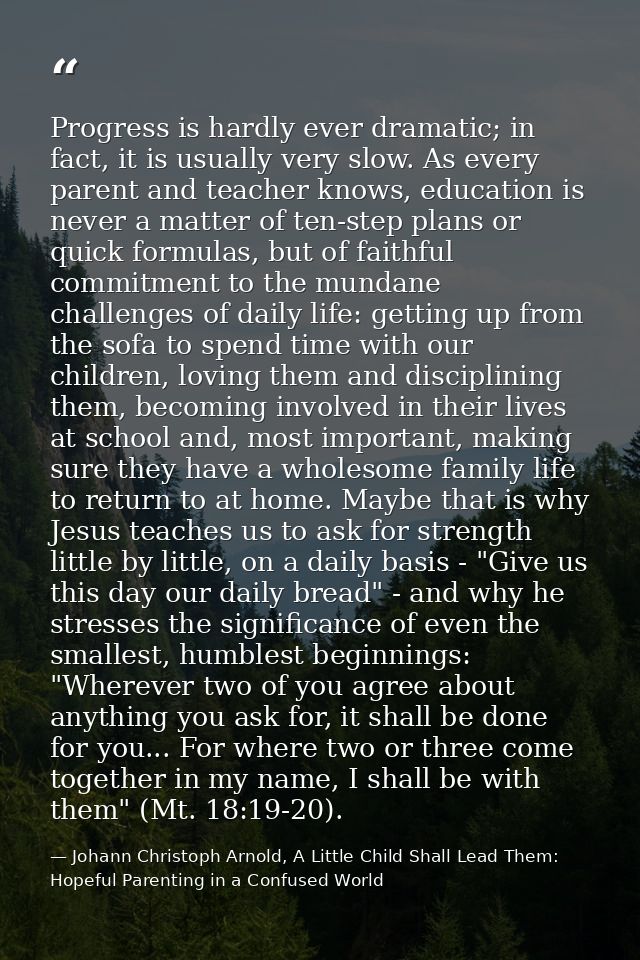 Progress is hardly ever dramatic; in fact, it is usually very slow. As every parent and teacher knows, education is neve — Johann Christoph Arnold, A Little Child Shall Lead Them: Hopeful Parenting in a Confused World