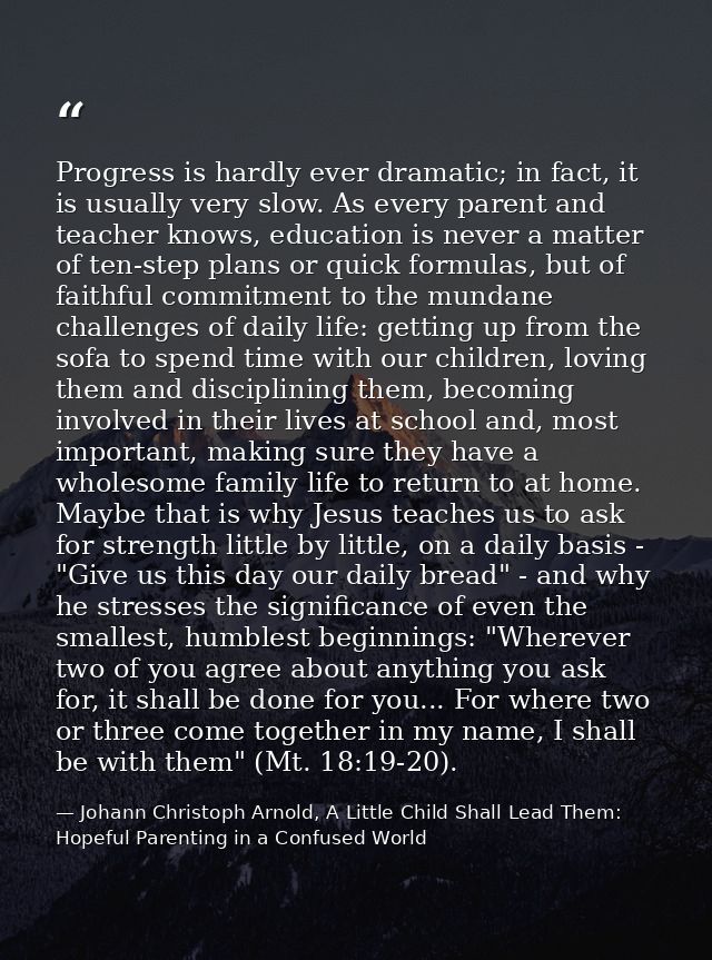 Progress is hardly ever dramatic; in fact, it is usually very slow. As every parent and teacher knows, education is neve — Johann Christoph Arnold, A Little Child Shall Lead Them: Hopeful Parenting in a Confused World