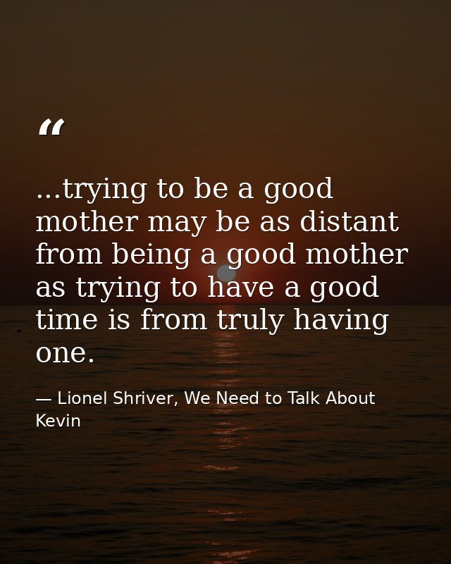 ...trying to be a good mother may be as distant from being a good mother as trying to have a good time is from truly hav — Lionel Shriver, We Need to Talk About Kevin