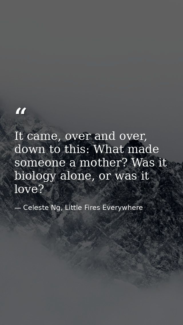 It came, over and over, down to this: What made someone a mother? Was it biology alone, or was it love? — Celeste Ng, Little Fires Everywhere
