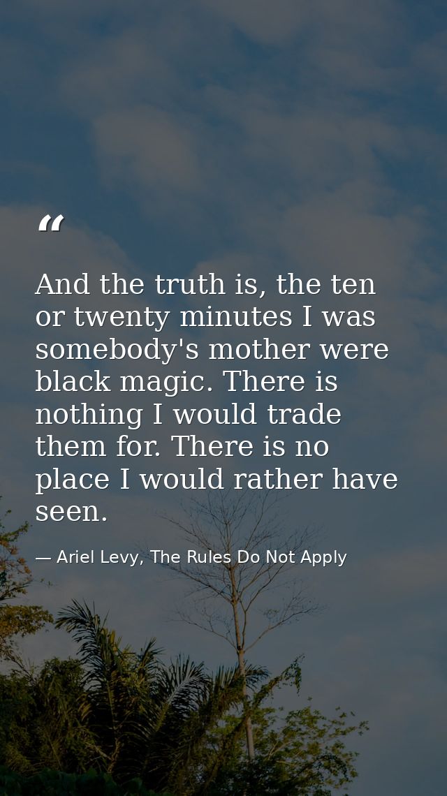 And the truth is, the ten or twenty minutes I was somebody's mother were black magic. There is nothing I would trade the — Ariel Levy, The Rules Do Not Apply