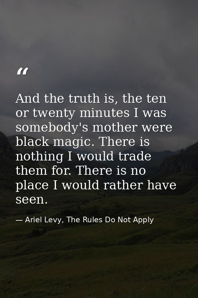 And the truth is, the ten or twenty minutes I was somebody's mother were black magic. There is nothing I would trade the — Ariel Levy, The Rules Do Not Apply