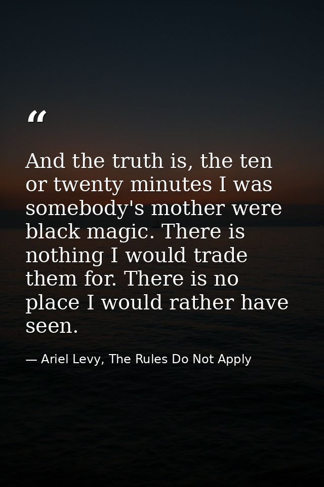 And the truth is, the ten or twenty minutes I was somebody's mother were black magic. There is nothing I would trade the — Ariel Levy, The Rules Do Not Apply