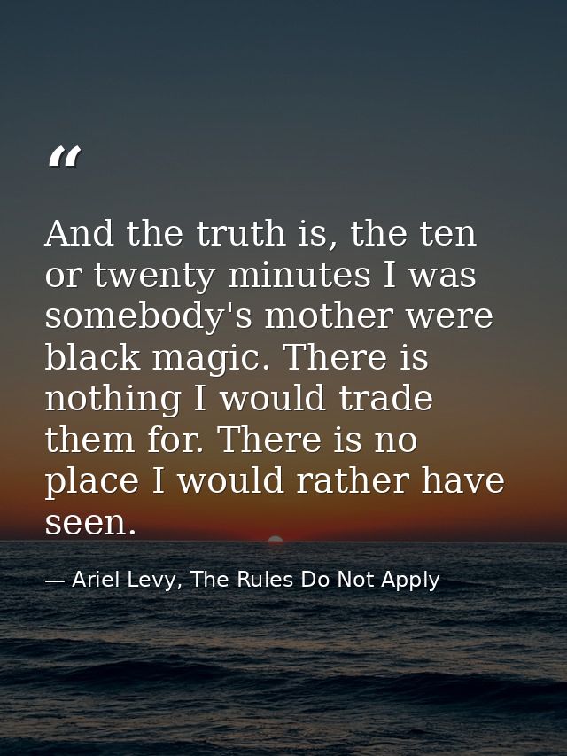 And the truth is, the ten or twenty minutes I was somebody's mother were black magic. There is nothing I would trade the — Ariel Levy, The Rules Do Not Apply